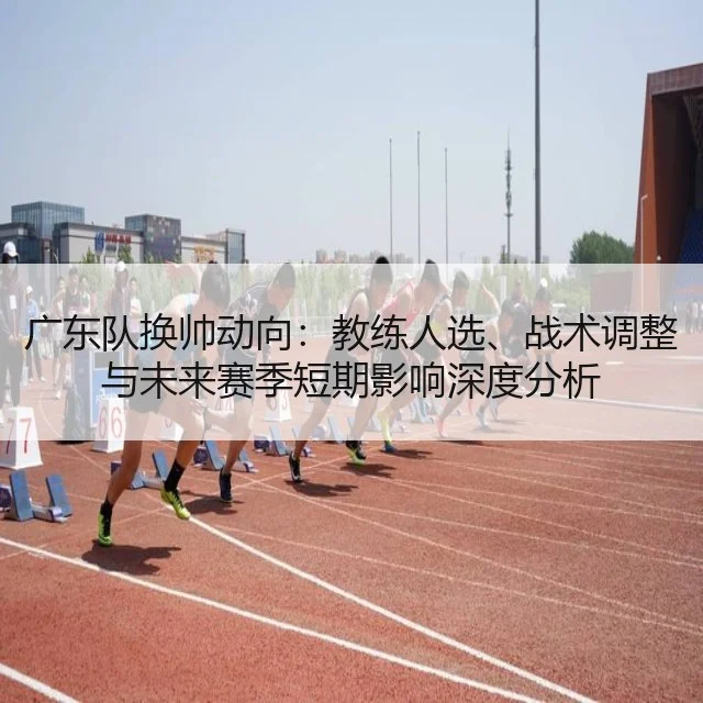广东队换帅动向：教练人选、战术调整与未来赛季短期影响深度分析