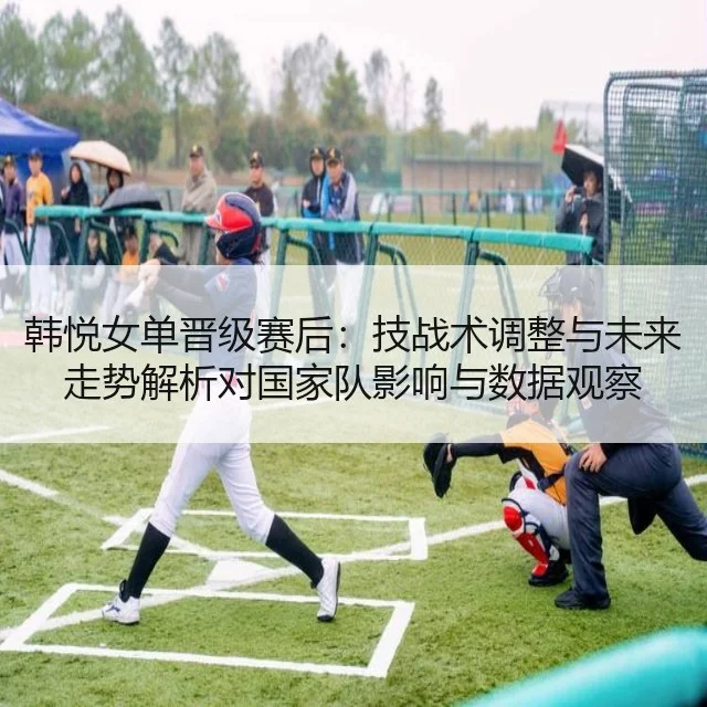 韩悦女单晋级赛后：技战术调整与未来走势解析对国家队影响与数据观察